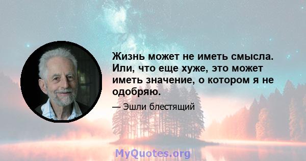 Жизнь может не иметь смысла. Или, что еще хуже, это может иметь значение, о котором я не одобряю.