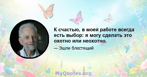 К счастью, в моей работе всегда есть выбор: я могу сделать это охотно или неохотно.