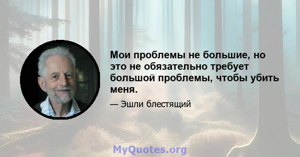 Мои проблемы не большие, но это не обязательно требует большой проблемы, чтобы убить меня.