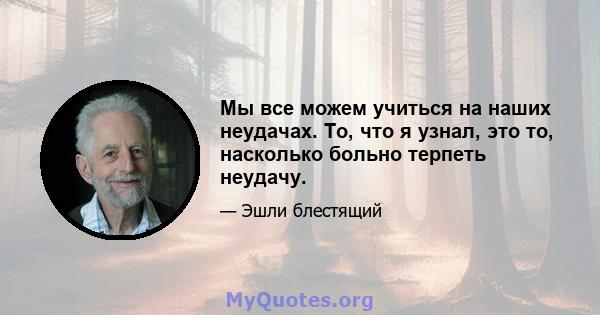 Мы все можем учиться на наших неудачах. То, что я узнал, это то, насколько больно терпеть неудачу.