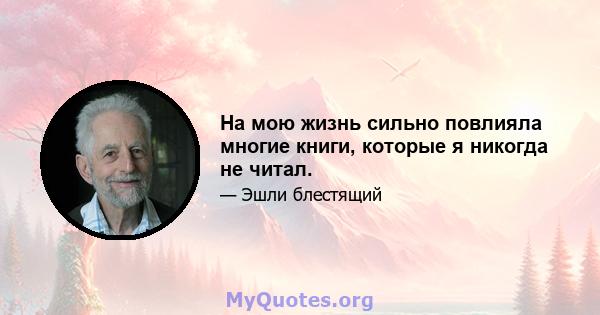 На мою жизнь сильно повлияла многие книги, которые я никогда не читал.