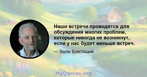 Наши встречи проводятся для обсуждения многих проблем, которые никогда не возникнут, если у нас будет меньше встреч.