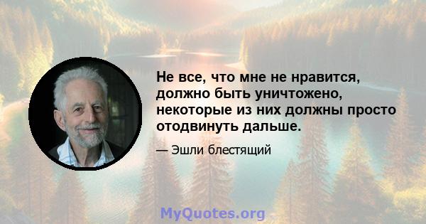 Не все, что мне не нравится, должно быть уничтожено, некоторые из них должны просто отодвинуть дальше.