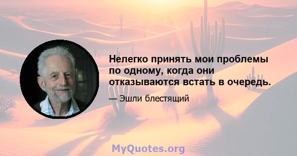 Нелегко принять мои проблемы по одному, когда они отказываются встать в очередь.