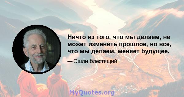 Ничто из того, что мы делаем, не может изменить прошлое, но все, что мы делаем, меняет будущее.