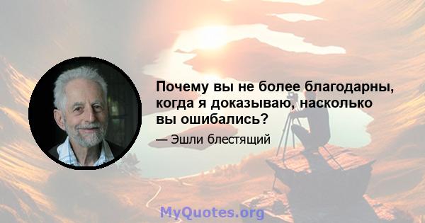 Почему вы не более благодарны, когда я доказываю, насколько вы ошибались?