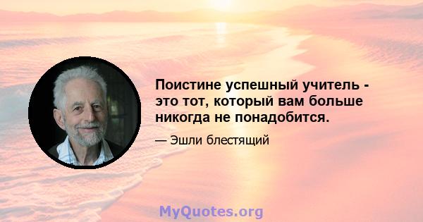 Поистине успешный учитель - это тот, который вам больше никогда не понадобится.