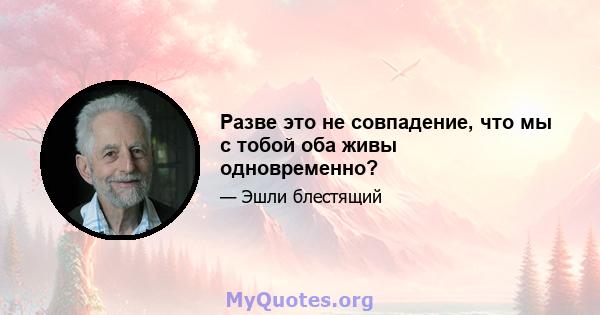 Разве это не совпадение, что мы с тобой оба живы одновременно?