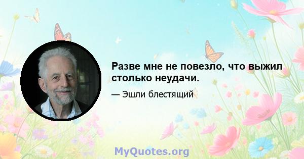 Разве мне не повезло, что выжил столько неудачи.