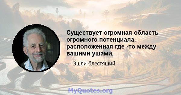 Существует огромная область огромного потенциала, расположенная где -то между вашими ушами.