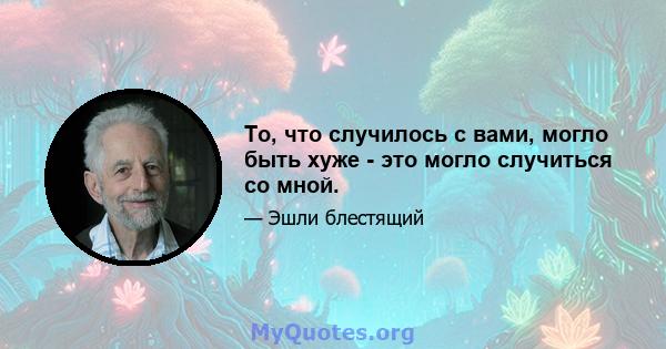 То, что случилось с вами, могло быть хуже - это могло случиться со мной.