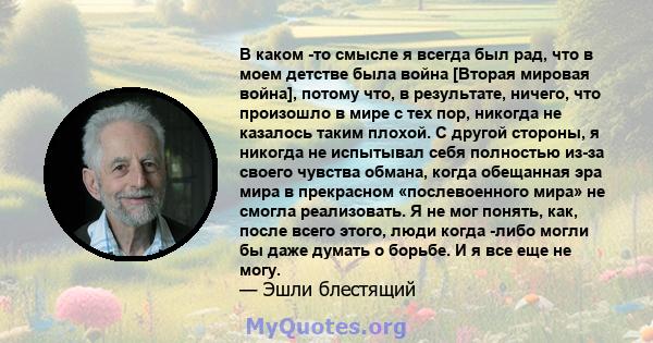 В каком -то смысле я всегда был рад, что в моем детстве была война [Вторая мировая война], потому что, в результате, ничего, что произошло в мире с тех пор, никогда не казалось таким плохой. С другой стороны, я никогда