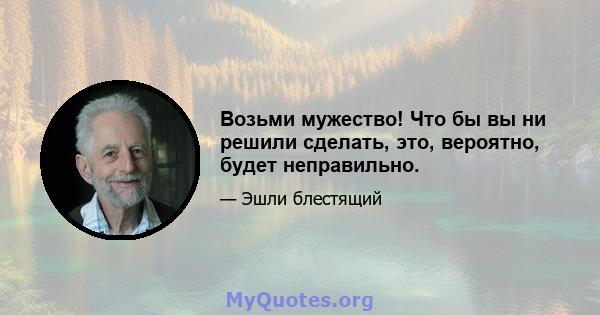 Возьми мужество! Что бы вы ни решили сделать, это, вероятно, будет неправильно.