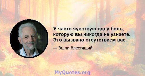 Я часто чувствую одну боль, которую вы никогда не узнаете. Это вызвано отсутствием вас.