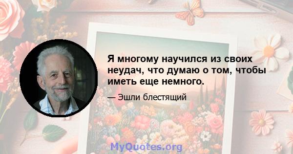 Я многому научился из своих неудач, что думаю о том, чтобы иметь еще немного.