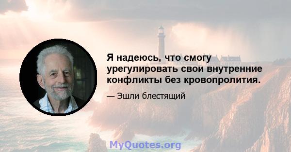 Я надеюсь, что смогу урегулировать свои внутренние конфликты без кровопролития.