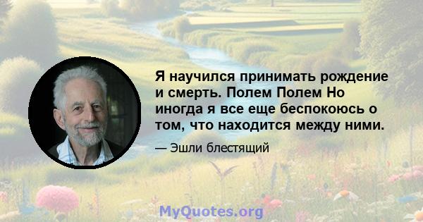 Я научился принимать рождение и смерть. Полем Полем Но иногда я все еще беспокоюсь о том, что находится между ними.