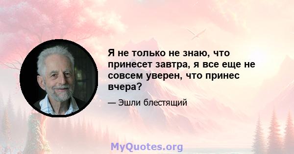 Я не только не знаю, что принесет завтра, я все еще не совсем уверен, что принес вчера?