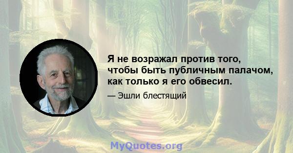 Я не возражал против того, чтобы быть публичным палачом, как только я его обвесил.