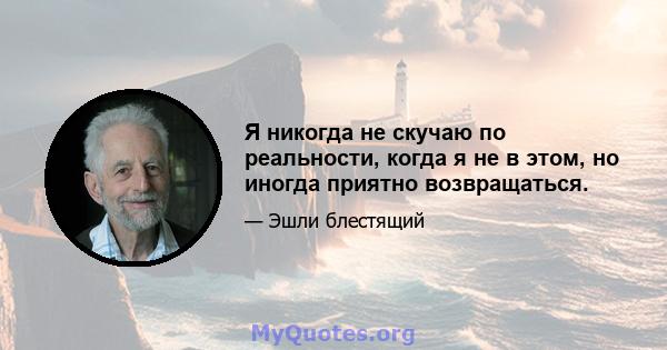 Я никогда не скучаю по реальности, когда я не в этом, но иногда приятно возвращаться.