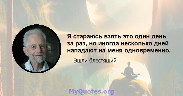 Я стараюсь взять это один день за раз, но иногда несколько дней нападают на меня одновременно.