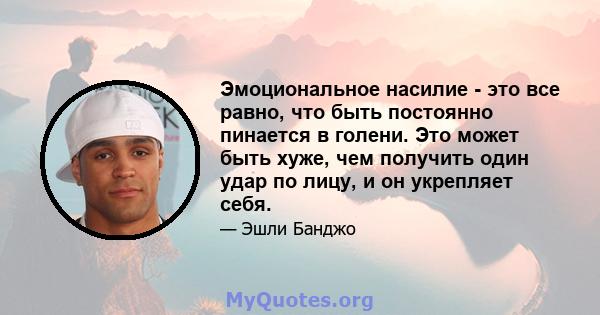 Эмоциональное насилие - это все равно, что быть постоянно пинается в голени. Это может быть хуже, чем получить один удар по лицу, и он укрепляет себя.