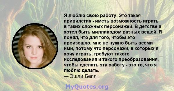 Я люблю свою работу. Это такая привилегия - иметь возможность играть в таких сложных персонажей. В детстве я хотел быть миллиардом разных вещей. Я понял, что для того, чтобы это произошло, мне не нужно быть всеми ими,