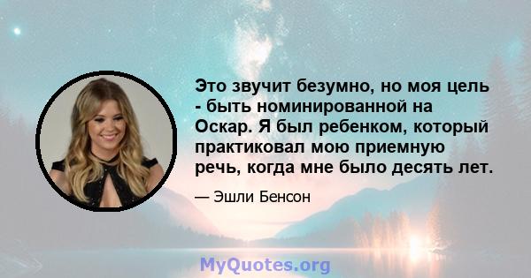 Это звучит безумно, но моя цель - быть номинированной на Оскар. Я был ребенком, который практиковал мою приемную речь, когда мне было десять лет.