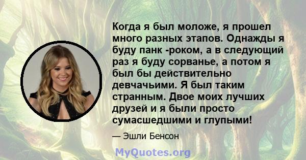 Когда я был моложе, я прошел много разных этапов. Однажды я буду панк -роком, а в следующий раз я буду сорванье, а потом я был бы действительно девчачьими. Я был таким странным. Двое моих лучших друзей и я были просто