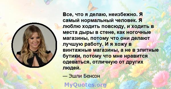 Все, что я делаю, неизбежно. Я самый нормальный человек. Я люблю ходить повсюду, и ходить в места дыры в стене, как ногочные магазины, потому что они делают лучшую работу. И я хожу в винтажные магазины, а не в элитные