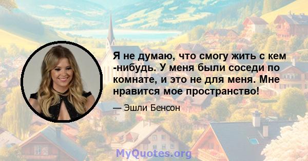 Я не думаю, что смогу жить с кем -нибудь. У меня были соседи по комнате, и это не для меня. Мне нравится мое пространство!