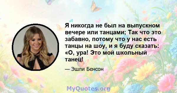 Я никогда не был на выпускном вечере или танцами; Так что это забавно, потому что у нас есть танцы на шоу, и я буду сказать: «О, ура! Это мой школьный танец!