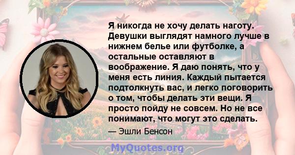 Я никогда не хочу делать наготу. Девушки выглядят намного лучше в нижнем белье или футболке, а остальные оставляют в воображение. Я даю понять, что у меня есть линия. Каждый пытается подтолкнуть вас, и легко поговорить