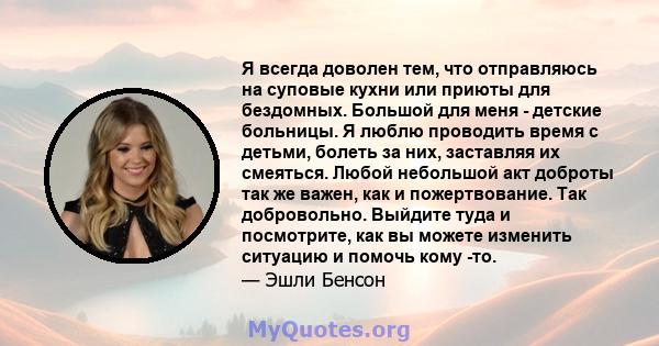 Я всегда доволен тем, что отправляюсь на суповые кухни или приюты для бездомных. Большой для меня - детские больницы. Я люблю проводить время с детьми, болеть за них, заставляя их смеяться. Любой небольшой акт доброты