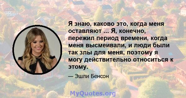 Я знаю, каково это, когда меня оставляют ... Я, конечно, пережил период времени, когда меня высмеивали, и люди были так злы для меня, поэтому я могу действительно относиться к этому.