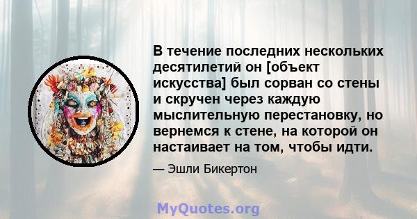 В течение последних нескольких десятилетий он [объект искусства] был сорван со стены и скручен через каждую мыслительную перестановку, но вернемся к стене, на которой он настаивает на том, чтобы идти.