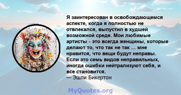 Я заинтересован в освобождающемся аспекте, когда я полностью не отвлекался, выпустил в худшей возможной среде. Мои любимые артисты - это всегда женщины, которые делают то, что так не так ... мне нравится, что вещи будут 