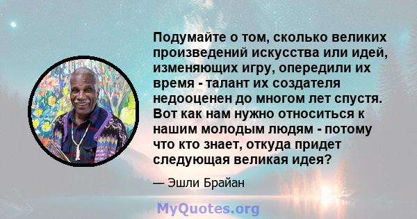 Подумайте о том, сколько великих произведений искусства или идей, изменяющих игру, опередили их время - талант их создателя недооценен до многом лет спустя. Вот как нам нужно относиться к нашим молодым людям - потому