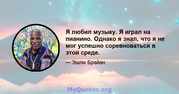 Я любил музыку. Я играл на пианино. Однако я знал, что я не мог успешно соревноваться в этой среде.