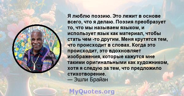 Я люблю поэзию. Это лежит в основе всего, что я делаю. Поэзия преобразует то, что мы называем языком, и использует язык как материал, чтобы стать чем -то другим. Меня крутятся тем, что происходит в словах. Когда это