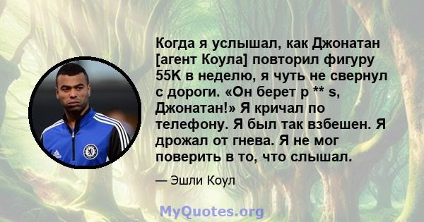 Когда я услышал, как Джонатан [агент Коула] повторил фигуру 55K в неделю, я чуть не свернул с дороги. «Он берет p ** s, Джонатан!» Я кричал по телефону. Я был так взбешен. Я дрожал от гнева. Я не мог поверить в то, что