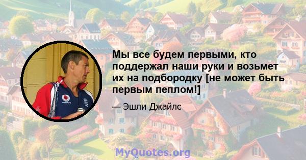 Мы все будем первыми, кто поддержал наши руки и возьмет их на подбородку [не может быть первым пеплом!]