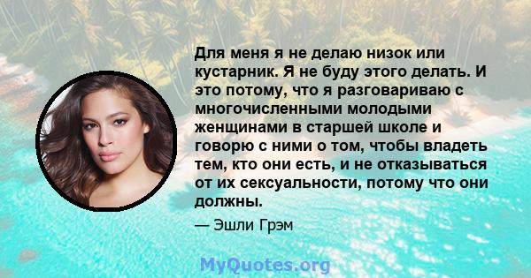 Для меня я не делаю низок или кустарник. Я не буду этого делать. И это потому, что я разговариваю с многочисленными молодыми женщинами в старшей школе и говорю с ними о том, чтобы владеть тем, кто они есть, и не