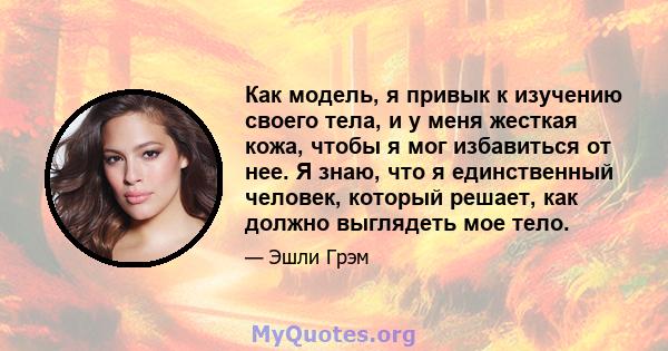 Как модель, я привык к изучению своего тела, и у меня жесткая кожа, чтобы я мог избавиться от нее. Я знаю, что я единственный человек, который решает, как должно выглядеть мое тело.