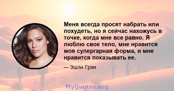 Меня всегда просят набрать или похудеть, но я сейчас нахожусь в точке, когда мне все равно. Я люблю свое тело, мне нравится моя супергарная форма, и мне нравится показывать ее.