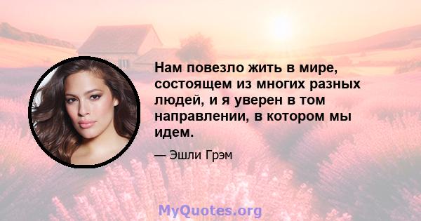 Нам повезло жить в мире, состоящем из многих разных людей, и я уверен в том направлении, в котором мы идем.