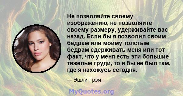 Не позволяйте своему изображению, не позволяйте своему размеру, удерживайте вас назад. Если бы я позволил своим бедрам или моиму толстым бедрам сдерживать меня или тот факт, что у меня есть эти большие тяжелые груди, то 