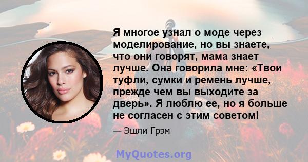 Я многое узнал о моде через моделирование, но вы знаете, что они говорят, мама знает лучше. Она говорила мне: «Твои туфли, сумки и ремень лучше, прежде чем вы выходите за дверь». Я люблю ее, но я больше не согласен с