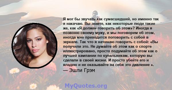 Я мог бы звучать как сумасшедший, но именно так я накачаю. Вы знаете, как некоторые люди такие же, как «Я должен говорить об этом»? Иногда я позвоню своему мужу, и мы поговорим об этом, иногда мне приходится поговорить