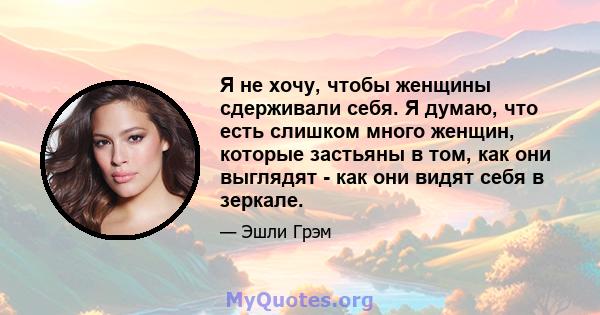 Я не хочу, чтобы женщины сдерживали себя. Я думаю, что есть слишком много женщин, которые застьяны в том, как они выглядят - как они видят себя в зеркале.